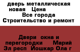 дверь металлическая новая › Цена ­ 11 000 - Все города Строительство и ремонт » Двери, окна и перегородки   . Марий Эл респ.,Йошкар-Ола г.